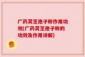 广药灵芝孢子粉作用功效(广药灵芝孢子粉的功效及作用详解)