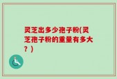 灵芝出多少孢子粉(灵芝孢子粉的重量有多大？)