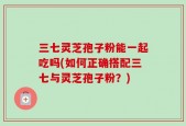 三七灵芝孢子粉能一起吃吗(如何正确搭配三七与灵芝孢子粉？)