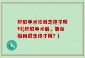 肝脏手术吃灵芝孢子粉吗(肝脏手术后，能否服用灵芝孢子粉？)