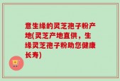 意生缘的灵芝孢子粉产地(灵芝产地直供，生缘灵芝孢子粉助您健康长寿)