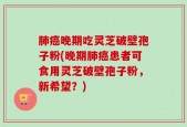 肺癌晚期吃灵芝破壁孢子粉(晚期肺癌患者可食用灵芝破壁孢子粉，新希望？)