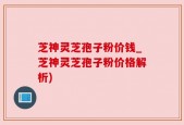 芝神灵芝孢子粉价钱_芝神灵芝孢子粉价格解析)