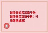 健璐堂的灵芝孢子粉(健璐堂灵芝孢子粉：打通健康通道)