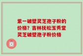 紫一破壁灵芝孢子粉的价格？吉林抚松玉秀堂灵芝破壁孢子粉价格