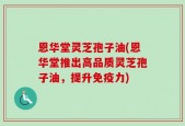 恩华堂灵芝孢子油(恩华堂推出高品质灵芝孢子油，提升免疫力)