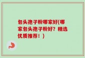 包头孢子粉哪家好(哪家包头孢子粉好？精选优质推荐！)