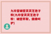 九珍堂破壁灵灵芝孢子粉(九珍堂灵灵芝孢子粉：破壁萃取，健康呵护)