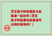 灵芝孢子粉胶囊能与血塞通一起吃吗 (灵芝孢子粉胶囊和血塞通可以同时服用吗？)