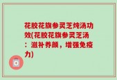 花胶花旗参灵芝炖汤功效(花胶花旗参灵芝汤：滋补养颜，增强免疫力)