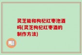灵芝能和枸杞红枣泡酒吗(灵芝枸杞红枣酒的制作方法)