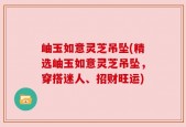 岫玉如意灵芝吊坠(精选岫玉如意灵芝吊坠，穿搭迷人、招财旺运)