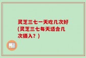 灵芝三七一天吃几次好(灵芝三七每天适合几次摄入？)