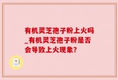 有机灵芝孢子粉上火吗_有机灵芝孢子粉是否会导致上火现象？