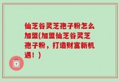 仙芝谷灵芝孢子粉怎么加盟(加盟仙芝谷灵芝孢子粉，打造财富新机遇！)