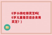 6岁小孩吃得灵芝吗(6岁儿童是否适合食用灵芝？)