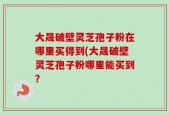 大晟破壁灵芝孢子粉在哪里买得到(大晟破壁灵芝孢子粉哪里能买到？