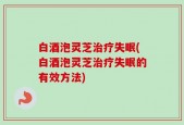 白酒泡灵芝治疗失眠(白酒泡灵芝治疗失眠的有效方法)