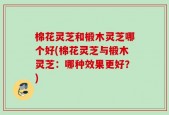棉花灵芝和椴木灵芝哪个好(棉花灵芝与椴木灵芝：哪种效果更好？)