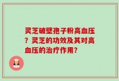 灵芝破壁孢子粉高血压？灵芝的功效及其对高血压的治疗作用？