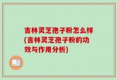 吉林灵芝孢子粉怎么样(吉林灵芝孢子粉的功效与作用分析)