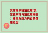 灵芝孢子粉猫爪草(灵芝孢子粉与猫爪草搭配：提高免疫力的自然健康组合)
