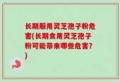 长期服用灵芝孢子粉危害(长期食用灵芝孢子粉可能带来哪些危害？)