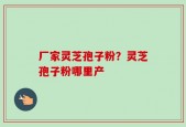 厂家灵芝孢子粉？灵芝孢子粉哪里产