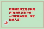 旺隆破壁灵芝孢子粉图片(旺隆灵芝孢子粉——打破身体枷锁，尽享健康人生)