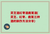灵芝酒红枣酒鹿茸酒(灵芝、红枣、鹿茸三种酒的制作方法分享)