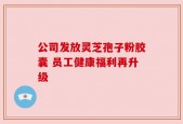 公司发放灵芝孢子粉胶囊 员工健康福利再升级