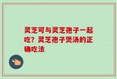 灵芝可与灵芝孢子一起吃？灵芝孢子煲汤的正确吃法