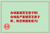 白城富硒灵芝孢子粉(白城出产富硒灵芝孢子粉，助您增强免疫力)