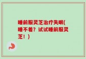 睡前服灵芝治疗失眠(睡不着？试试睡前服灵芝！)