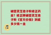 破壁灵芝孢子粉修正药业？修正牌破壁灵芝孢子粉《官方价格》到底多少钱一盒
