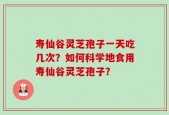 寿仙谷灵芝孢子一天吃几次？如何科学地食用寿仙谷灵芝孢子？