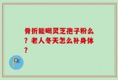 骨折能喝灵芝孢子粉么？老人冬天怎么补身体？