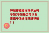 肝脏移植能吃孢子油吗孕妇(孕妇是否可以食用孢子油进行肝脏移植？)