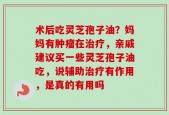 术后吃灵芝孢子油？妈妈有肿瘤在治疗，亲戚建议买一些灵芝孢子油吃，说辅助治疗有作用，是真的有用吗