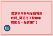 灵芝孢子粉与羊奶可同吃吗_灵芝孢子粉和羊奶能否一起食用？)