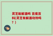 灵芝能解酒吗 百度百科(灵芝有解酒功效吗？)