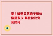 夏芃破壁灵芝孢子粉价格是多少 其性价比究竟如何