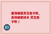 盾顶破壁灵芝孢子粉_高效破壁技术 灵芝孢子粉 )