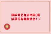 摆放灵芝有忌讳吗(摆放灵芝有哪些禁忌？)