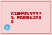灵芝孢子粉助力精神焕发，开启健康生活新篇章