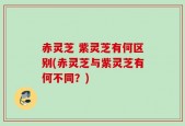 赤灵芝 紫灵芝有何区别(赤灵芝与紫灵芝有何不同？)