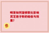喝茶如何潜移默化影响灵芝孢子粉的吸收与效果？