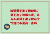 破壁灵芝孢子粉避坑？灵芝孢子油那么贵，怎么不买灵芝孢子粉这个性价比不是高一点吗
