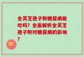 全灵芝孢子粉糖尿病能吃吗？全面解析全灵芝孢子粉对糖尿病的影响？