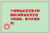 下城寿仙谷灵芝孢子粉回收(城寿仙谷灵芝孢子粉回收，助力环保生态)